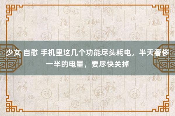 少女 自慰 手机里这几个功能尽头耗电，半天奢侈一半的电量，要尽快关掉