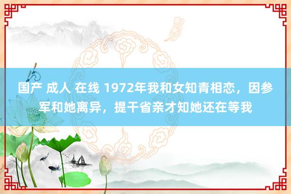 国产 成人 在线 1972年我和女知青相恋，因参军和她离异，提干省亲才知她还在等我