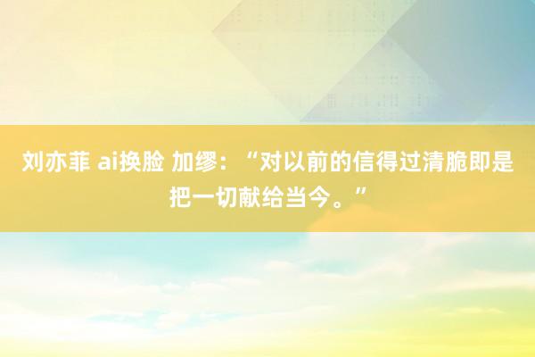 刘亦菲 ai换脸 加缪：“对以前的信得过清脆即是把一切献给当今。”
