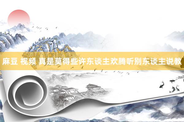 麻豆 视频 真是莫得些许东谈主欢腾听别东谈主说教