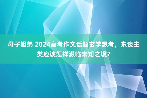 母子姐弟 2024高考作文话题玄学想考，东谈主类应该怎样濒临未知之境？