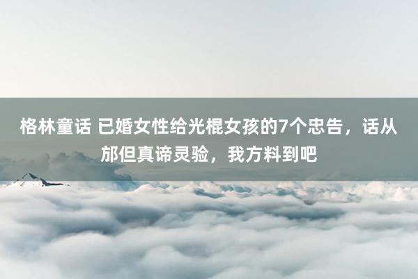 格林童话 已婚女性给光棍女孩的7个忠告，话从邡但真谛灵验，我方料到吧