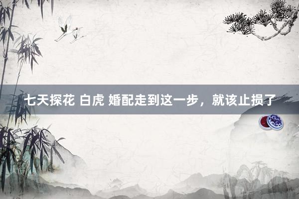 七天探花 白虎 婚配走到这一步，就该止损了