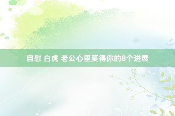 自慰 白虎 老公心里莫得你的8个进展