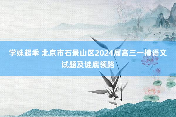 学妹超乖 北京市石景山区2024届高三一模语文试题及谜底领路