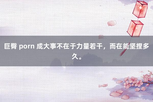 巨臀 porn 成大事不在于力量若干，而在能坚捏多久。