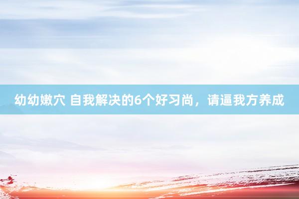 幼幼嫩穴 自我解决的6个好习尚，请逼我方养成