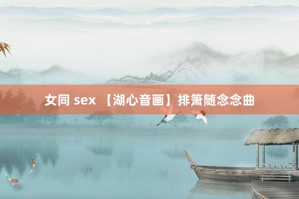 女同 sex 【湖心音画】排箫随念念曲