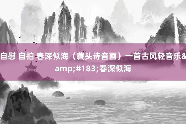 自慰 自拍 春深似海（藏头诗音画）一首古风轻音乐&#183;春深似海