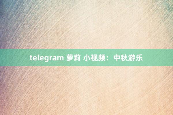 telegram 萝莉 小视频：中秋游乐