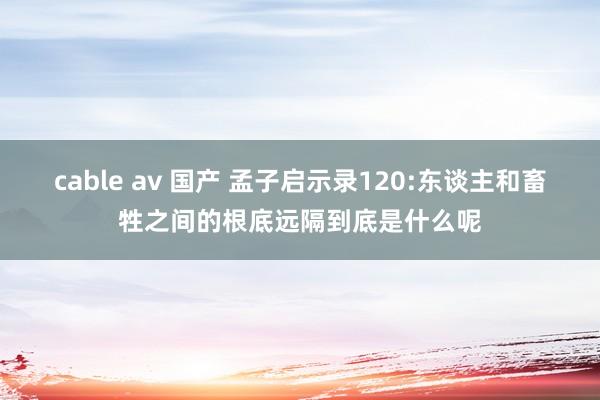 cable av 国产 孟子启示录120:东谈主和畜牲之间的根底远隔到底是什么呢