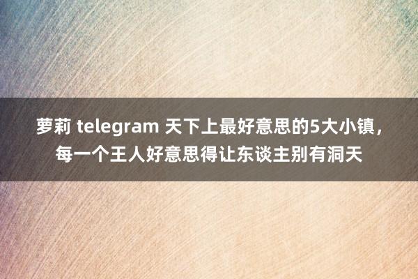 萝莉 telegram 天下上最好意思的5大小镇，每一个王人好意思得让东谈主别有洞天