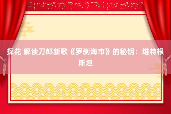 探花 解读刀郎新歌《罗刹海市》的秘钥：维特根斯坦