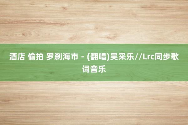 酒店 偷拍 罗刹海市 - (翻唱)吴采乐//Lrc同步歌词音乐