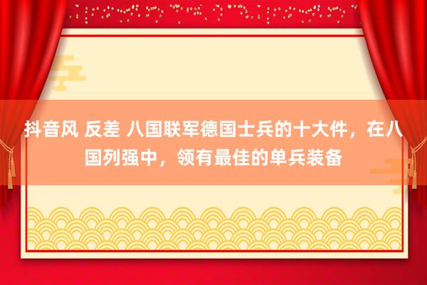 抖音风 反差 八国联军德国士兵的十大件，在八国列强中，领有最佳的单兵装备