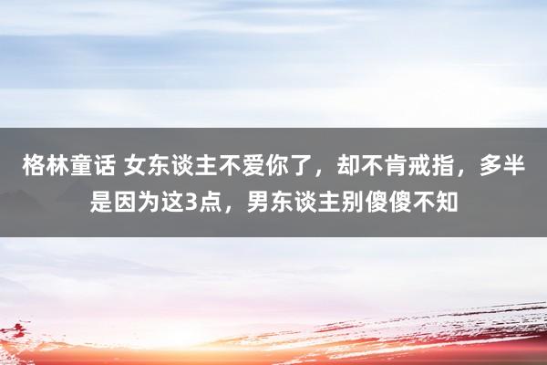 格林童话 女东谈主不爱你了，却不肯戒指，多半是因为这3点，男东谈主别傻傻不知