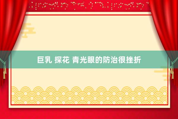 巨乳 探花 青光眼的防治很挫折