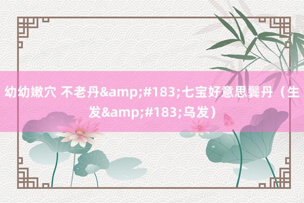 幼幼嫩穴 不老丹&#183;七宝好意思鬓丹（生发&#183;乌发）