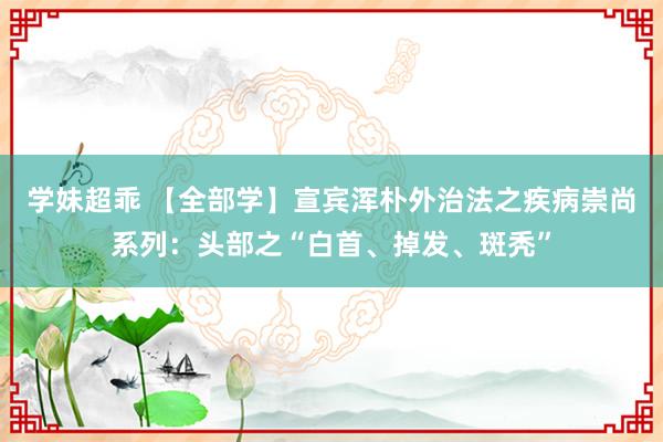 学妹超乖 【全部学】宣宾浑朴外治法之疾病崇尚系列：头部之“白首、掉发、斑秃”