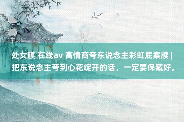 处女膜 在线av 高情商夸东说念主彩虹屁案牍 | 把东说念主夸到心花绽开的话，一定要保藏好。