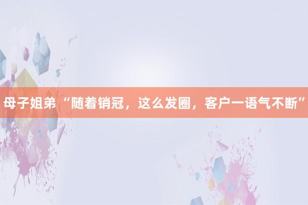 母子姐弟 “随着销冠，这么发圈，客户一语气不断”