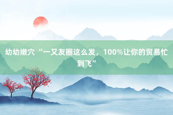 幼幼嫩穴 “一又友圈这么发，100%让你的贸易忙到飞”