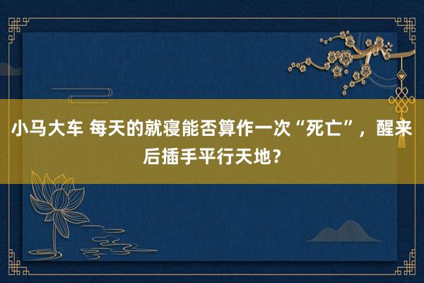 小马大车 每天的就寝能否算作一次“死亡”，醒来后插手平行天地？