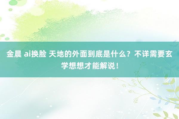 金晨 ai换脸 天地的外面到底是什么？不详需要玄学想想才能解说！