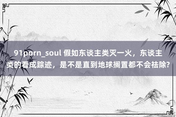 91porn_soul 假如东谈主类灭一火，东谈主类的看成踪迹，是不是直到地球搁置都不会祛除?