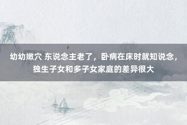 幼幼嫩穴 东说念主老了，卧病在床时就知说念，独生子女和多子女家庭的差异很大