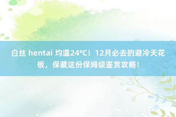 白丝 hentai 均温24℃！12月必去的避冷天花板，保藏这份保姆级鉴赏攻略！