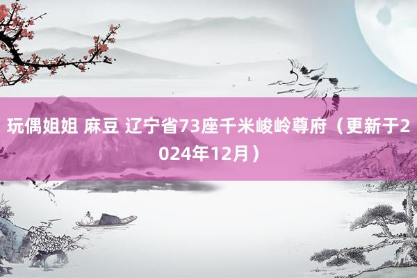 玩偶姐姐 麻豆 辽宁省73座千米峻岭尊府（更新于2024年12月）
