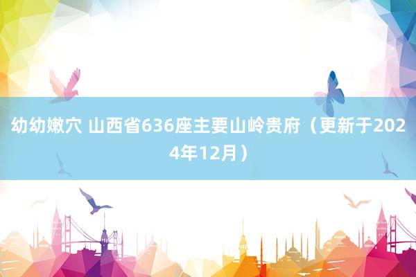 幼幼嫩穴 山西省636座主要山岭贵府（更新于2024年12月）
