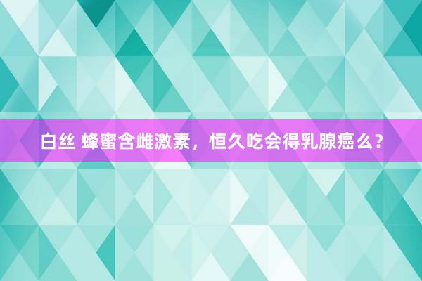 白丝 蜂蜜含雌激素，恒久吃会得乳腺癌么？
