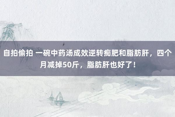 自拍偷拍 一碗中药汤成效逆转痴肥和脂肪肝，四个月减掉50斤，脂肪肝也好了！