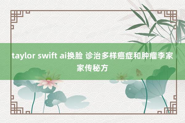 taylor swift ai换脸 诊治多样癌症和肿瘤李家家传秘方