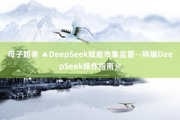 母子姐弟 ▲DeepSeek赋能市集监管--哄骗DeepSeek操作指南※