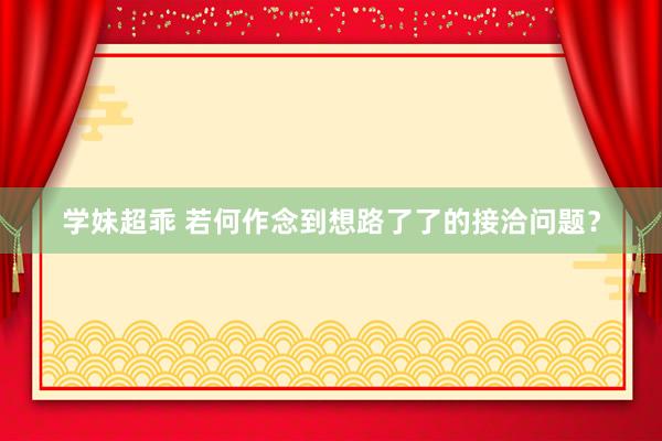 学妹超乖 若何作念到想路了了的接洽问题？