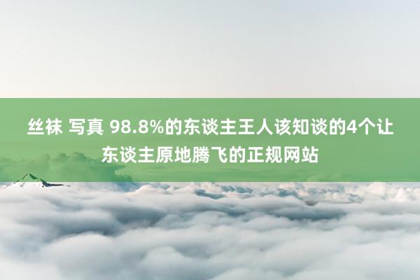 丝袜 写真 98.8%的东谈主王人该知谈的4个让东谈主原地腾飞的正规网站