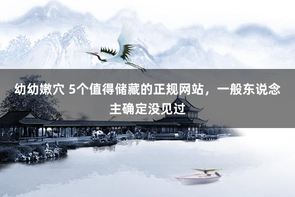 幼幼嫩穴 5个值得储藏的正规网站，一般东说念主确定没见过
