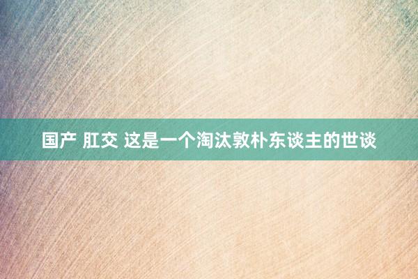 国产 肛交 这是一个淘汰敦朴东谈主的世谈
