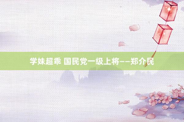 学妹超乖 国民党一级上将——郑介民