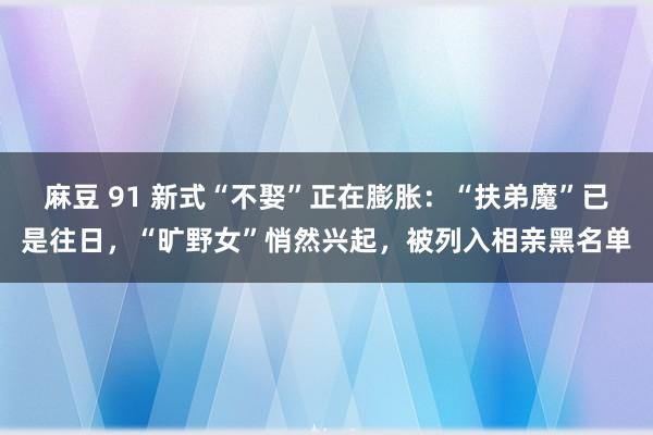 麻豆 91 新式“不娶”正在膨胀：“扶弟魔”已是往日，“旷野女”悄然兴起，被列入相亲黑名单