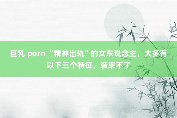 巨乳 porn “精神出轨”的女东说念主，大多有以下三个特征，装束不了