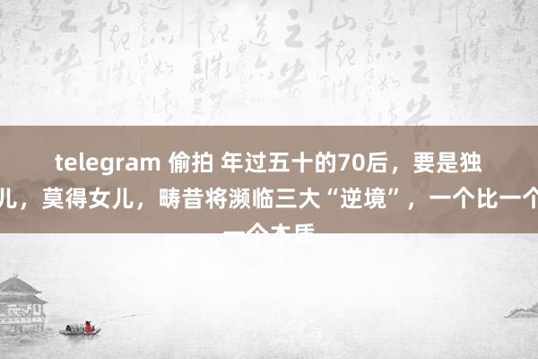telegram 偷拍 年过五十的70后，要是独一女儿，莫得女儿，畴昔将濒临三大“逆境”，一个比一个本质