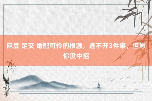 麻豆 足交 婚配可怜的根源，逃不开3件事，但愿你没中招