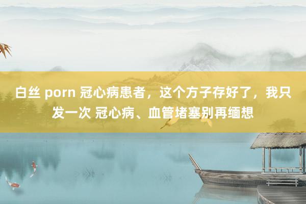 白丝 porn 冠心病患者，这个方子存好了，我只发一次 冠心病、血管堵塞别再缅想