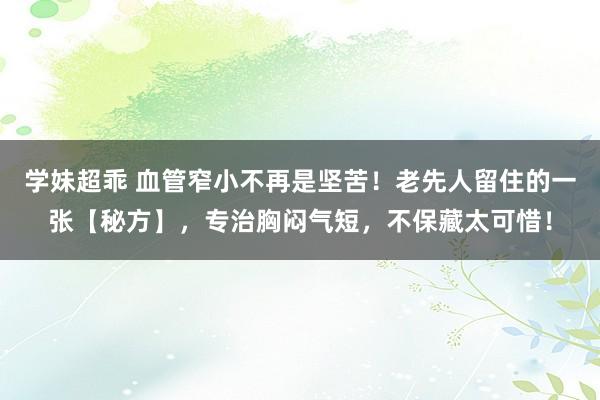 学妹超乖 血管窄小不再是坚苦！老先人留住的一张【秘方】，专治胸闷气短，不保藏太可惜！