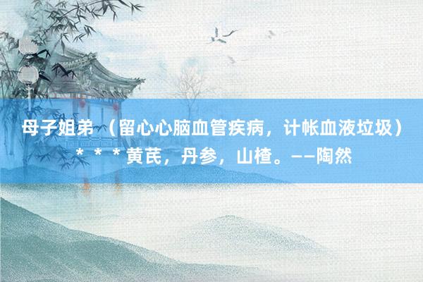 母子姐弟 （留心心脑血管疾病，计帐血液垃圾）＊＊＊黄芪，丹参，山楂。——陶然