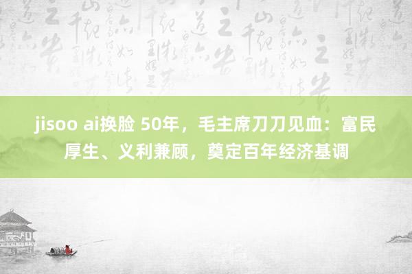 jisoo ai换脸 50年，毛主席刀刀见血：富民厚生、义利兼顾，奠定百年经济基调